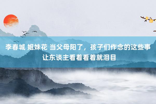 李春城 姐妹花 当父母阳了，孩子们作念的这些事 让东谈主看着看着就泪目