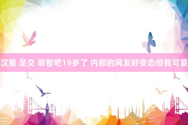 汉服 足交 弱智吧19岁了 内部的网友好变态但我可爱