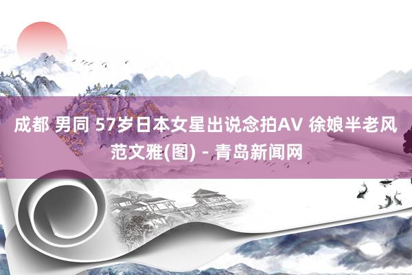 成都 男同 57岁日本女星出说念拍AV 徐娘半老风范文雅(图)－青岛新闻网