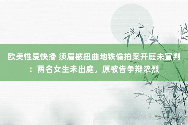欧美性爱快播 须眉被扭曲地铁偷拍案开庭未宣判：两名女生未出庭，原被告争辩浓烈