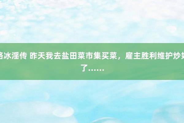 骆冰淫传 昨天我去盐田菜市集买菜，雇主胜利维护炒好了......