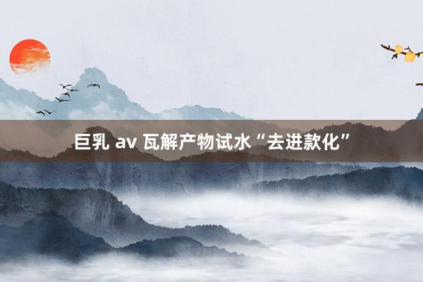 巨乳 av 瓦解产物试水“去进款化”