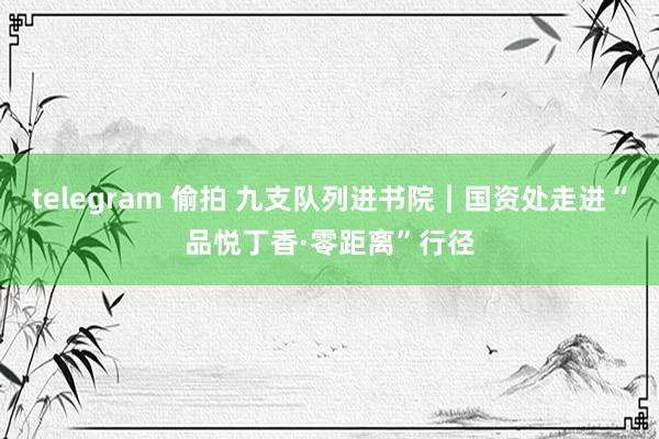 telegram 偷拍 九支队列进书院｜国资处走进“品悦丁香·零距离”行径
