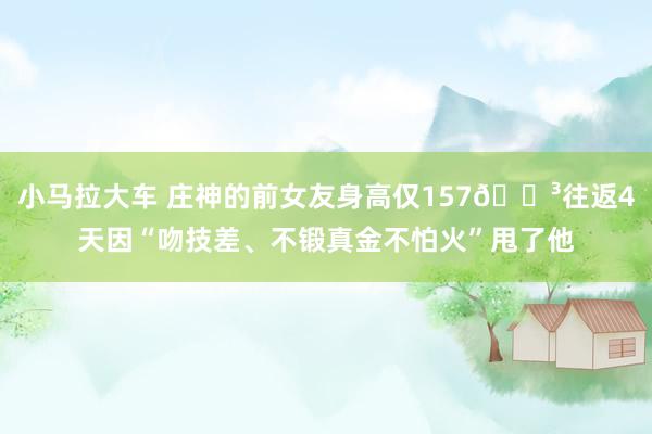 小马拉大车 庄神的前女友身高仅157😳往返4天因“吻技差、不锻真金不怕火”甩了他