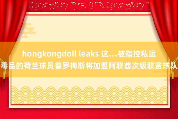 hongkongdoll leaks 这…被指控私运毒品的荷兰球员普罗梅斯将加盟阿联酋次级联赛球队