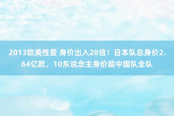 2013欧美性爱 身价出入28倍！日本队总身价2.64亿欧，10东说念主身价超中国队全队
