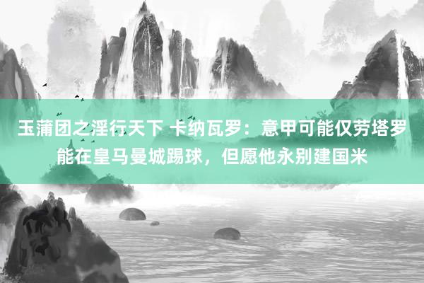 玉蒲团之淫行天下 卡纳瓦罗：意甲可能仅劳塔罗能在皇马曼城踢球，但愿他永别建国米