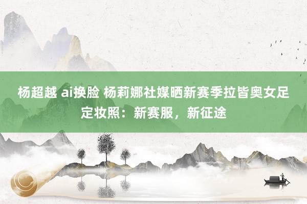 杨超越 ai换脸 杨莉娜社媒晒新赛季拉皆奥女足定妆照：新赛服，新征途
