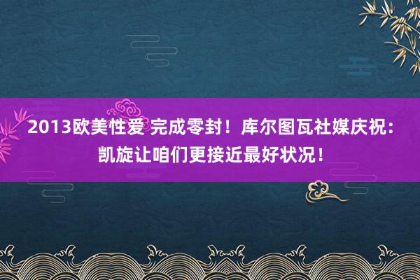 2013欧美性爱 完成零封！库尔图瓦社媒庆祝：凯旋让咱们更接近最好状况！