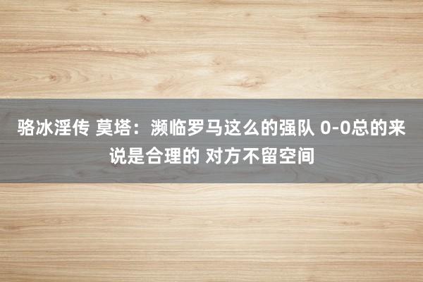 骆冰淫传 莫塔：濒临罗马这么的强队 0-0总的来说是合理的 对方不留空间