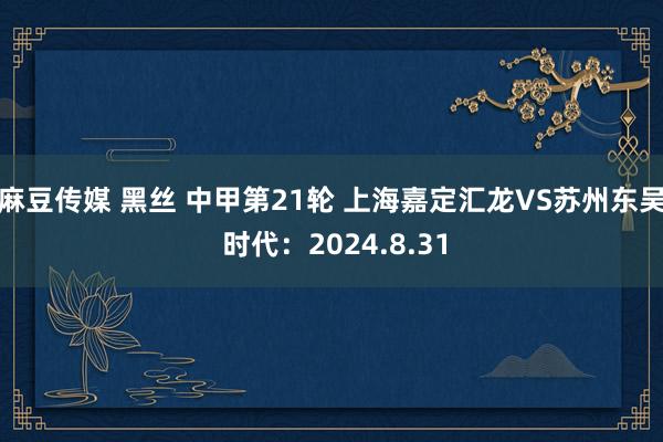 麻豆传媒 黑丝 中甲第21轮 上海嘉定汇龙VS苏州东吴 时代：2024.8.31