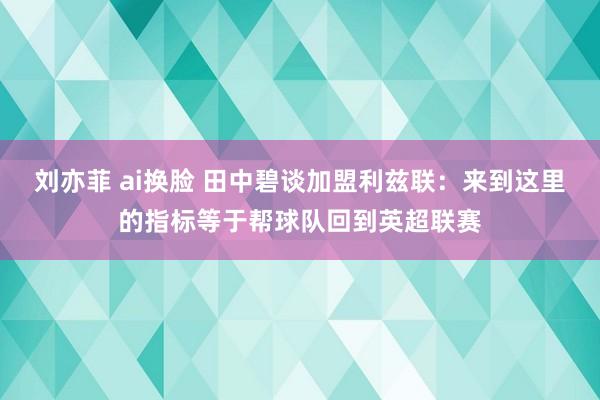 刘亦菲 ai换脸 田中碧谈加盟利兹联：来到这里的指标等于帮球队回到英超联赛
