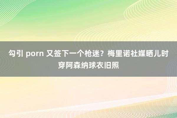 勾引 porn 又签下一个枪迷？梅里诺社媒晒儿时穿阿森纳球衣旧照