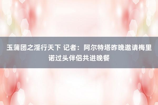 玉蒲团之淫行天下 记者：阿尔特塔昨晚邀请梅里诺过头伴侣共进晚餐