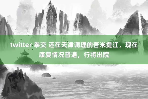 twitter 拳交 还在天津调理的吾米提江，现在康复情况普遍，行将出院