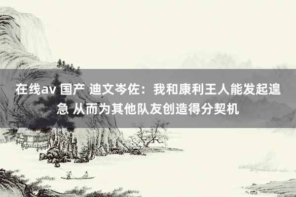 在线av 国产 迪文岑佐：我和康利王人能发起遑急 从而为其他队友创造得分契机