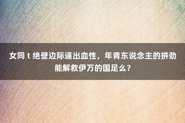 女同 t 绝壁边际逼出血性，年青东说念主的拼劲能解救伊万的国足么？
