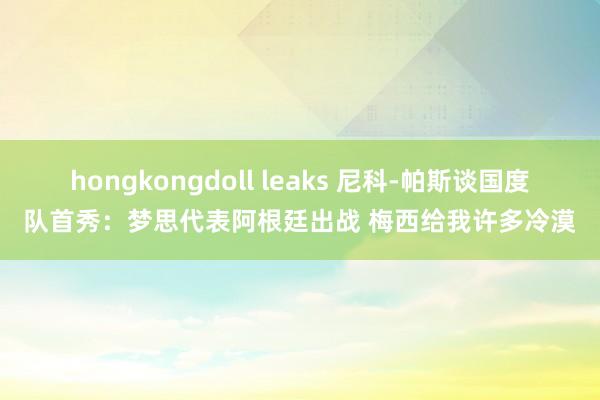 hongkongdoll leaks 尼科-帕斯谈国度队首秀：梦思代表阿根廷出战 梅西给我许多冷漠