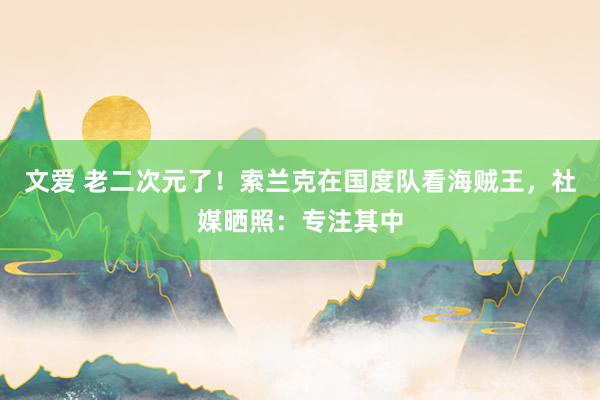 文爱 老二次元了！索兰克在国度队看海贼王，社媒晒照：专注其中