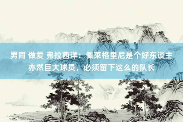 男同 做爱 弗拉西洋：佩莱格里尼是个好东谈主亦然巨大球员，必须留下这么的队长