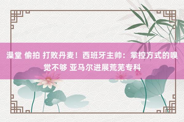 澡堂 偷拍 打败丹麦！西班牙主帅：掌控方式的嗅觉不够 亚马尔进展荒芜专科