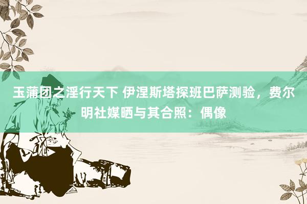 玉蒲团之淫行天下 伊涅斯塔探班巴萨测验，费尔明社媒晒与其合照：偶像