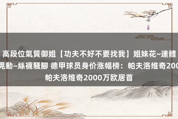 高段位氣質御姐【功夫不好不要找我】姐妹花~連體絲襪~大奶晃動~絲襪騷腳 德甲球员身价涨幅榜：帕夫洛维奇2000万欧居首