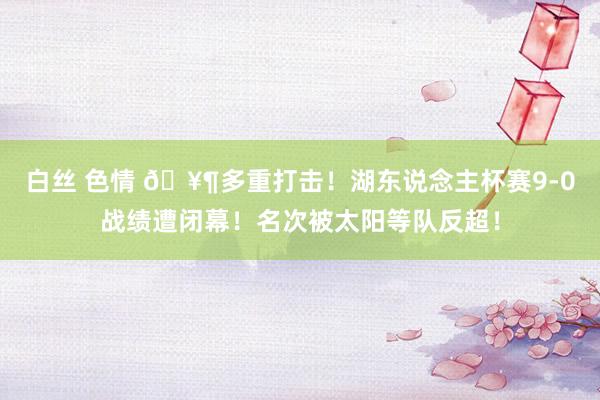 白丝 色情 🥶多重打击！湖东说念主杯赛9-0战绩遭闭幕！名次被太阳等队反超！