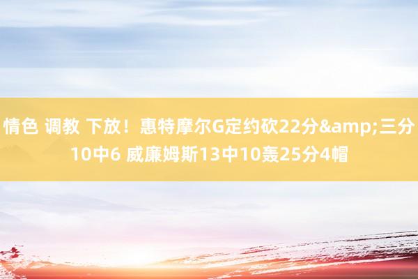 情色 调教 下放！惠特摩尔G定约砍22分&三分10中6 威廉姆斯13中10轰25分4帽