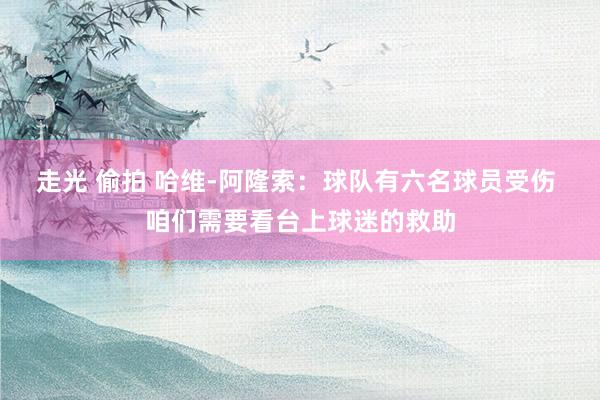走光 偷拍 哈维-阿隆索：球队有六名球员受伤 咱们需要看台上球迷的救助