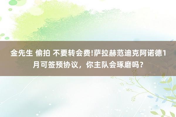 金先生 偷拍 不要转会费!萨拉赫范迪克阿诺德1月可签预协议，你主队会琢磨吗？