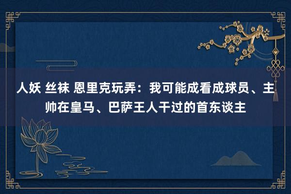 人妖 丝袜 恩里克玩弄：我可能成看成球员、主帅在皇马、巴萨王人干过的首东谈主