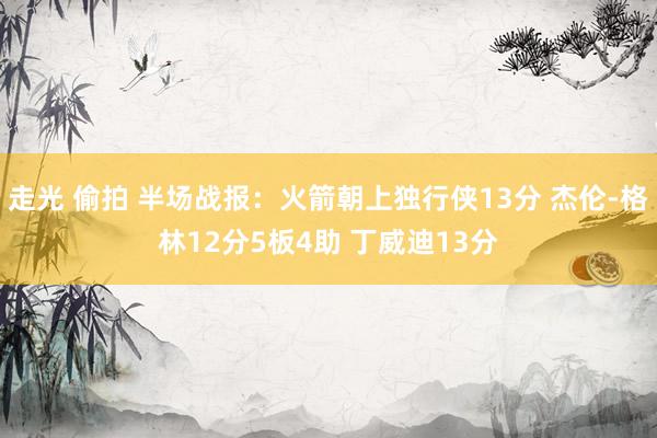 走光 偷拍 半场战报：火箭朝上独行侠13分 杰伦-格林12分5板4助 丁威迪13分