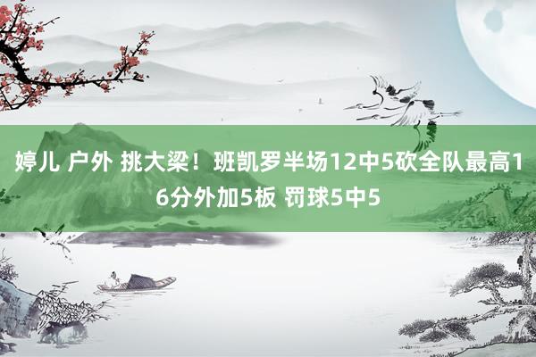 婷儿 户外 挑大梁！班凯罗半场12中5砍全队最高16分外加5板 罚球5中5