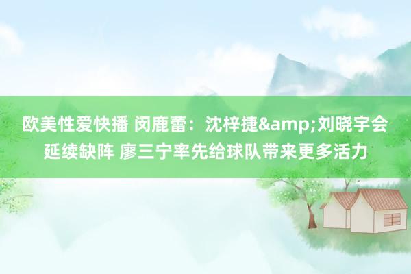 欧美性爱快播 闵鹿蕾：沈梓捷&刘晓宇会延续缺阵 廖三宁率先给球队带来更多活力