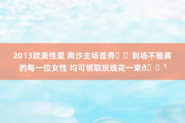 2013欧美性爱 南沙主场首秀❤️到场不雅赛的每一位女性 均可领取玫瑰花一束🌹