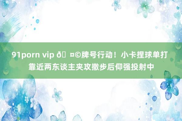91porn vip 🤩牌号行动！小卡捏球单打 靠近两东谈主夹攻撤步后仰强投射中
