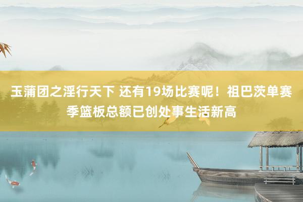 玉蒲团之淫行天下 还有19场比赛呢！祖巴茨单赛季篮板总额已创处事生活新高