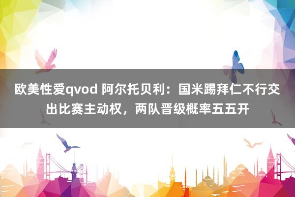 欧美性爱qvod 阿尔托贝利：国米踢拜仁不行交出比赛主动权，两队晋级概率五五开