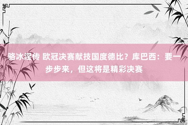 骆冰淫传 欧冠决赛献技国度德比？库巴西：要一步步来，但这将是精彩决赛