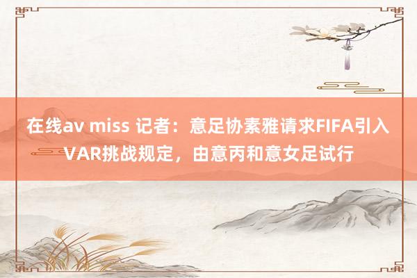 在线av miss 记者：意足协素雅请求FIFA引入VAR挑战规定，由意丙和意女足试行
