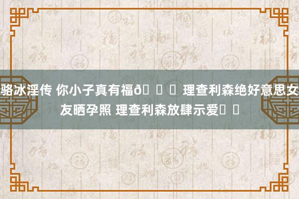 骆冰淫传 你小子真有福😍理查利森绝好意思女友晒孕照 理查利森放肆示爱❤️