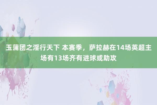 玉蒲团之淫行天下 本赛季，萨拉赫在14场英超主场有13场齐有进球或助攻