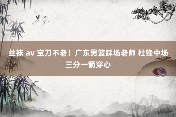 丝袜 av 宝刀不老！广东男篮踩场老师 杜锋中场三分一箭穿心