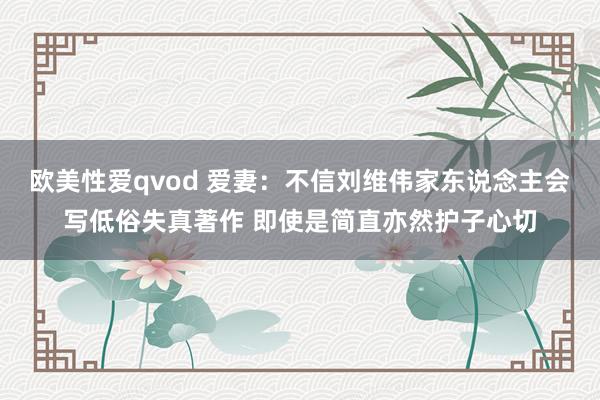 欧美性爱qvod 爱妻：不信刘维伟家东说念主会写低俗失真著作 即使是简直亦然护子心切
