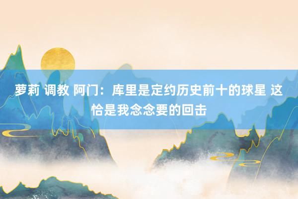 萝莉 调教 阿门：库里是定约历史前十的球星 这恰是我念念要的回击