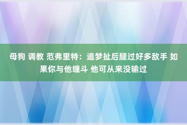 母狗 调教 范弗里特：追梦扯后腿过好多敌手 如果你与他缠斗 他可从来没输过