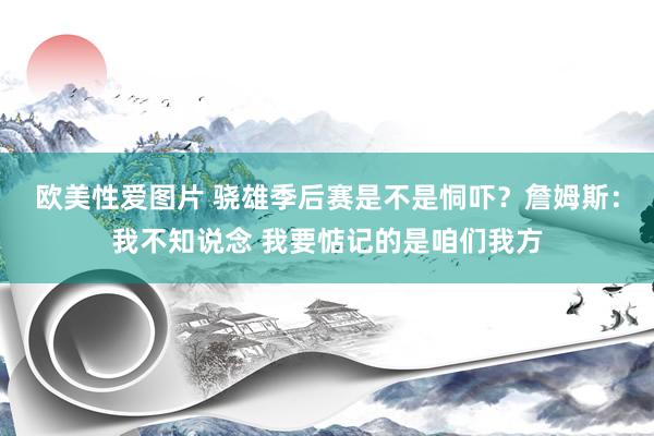 欧美性爱图片 骁雄季后赛是不是恫吓？詹姆斯：我不知说念 我要惦记的是咱们我方