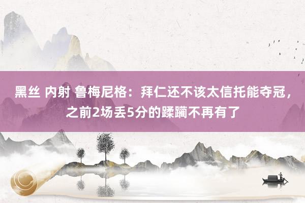 黑丝 内射 鲁梅尼格：拜仁还不该太信托能夺冠，之前2场丢5分的蹂躏不再有了