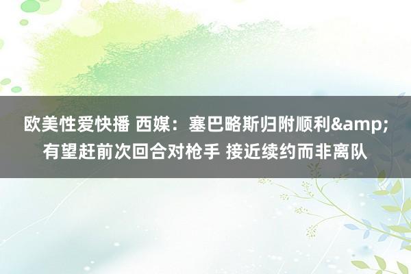 欧美性爱快播 西媒：塞巴略斯归附顺利&有望赶前次回合对枪手 接近续约而非离队